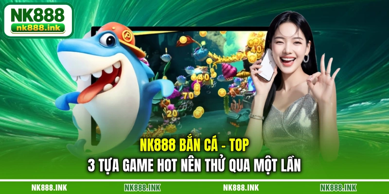 nk888-ban-ca-top-3-tua-game-hot-nen-thu-qua-mot-lan